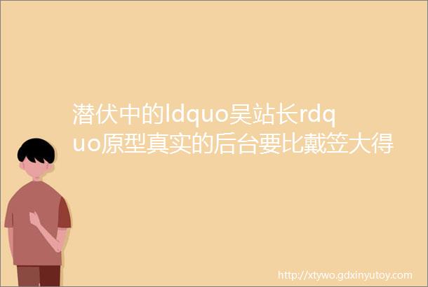 潜伏中的ldquo吴站长rdquo原型真实的后台要比戴笠大得多