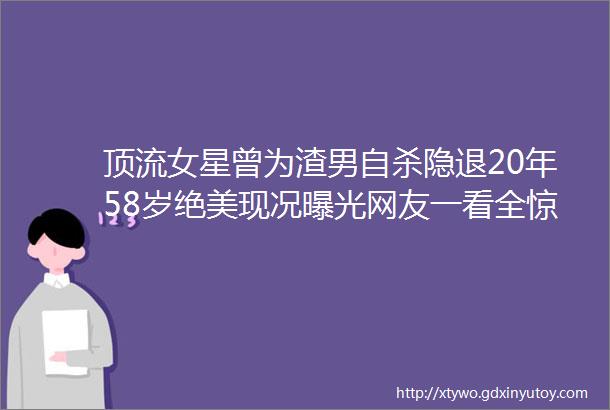 顶流女星曾为渣男自杀隐退20年58岁绝美现况曝光网友一看全惊呆